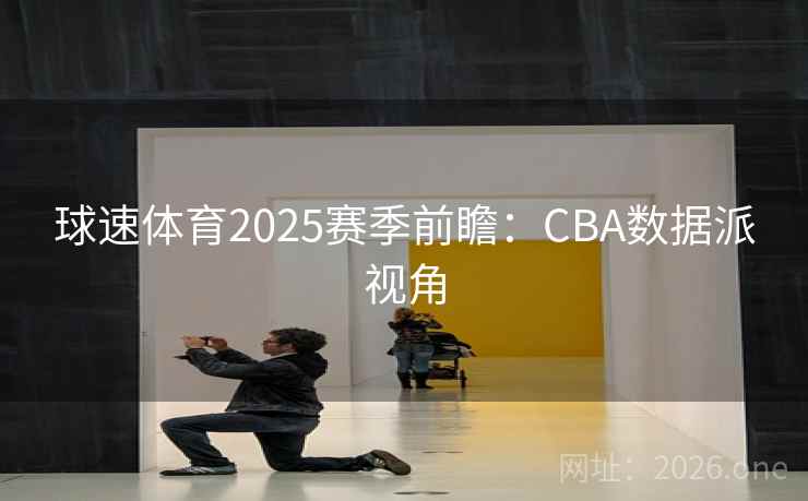 球速体育2025赛季前瞻：CBA数据派视角