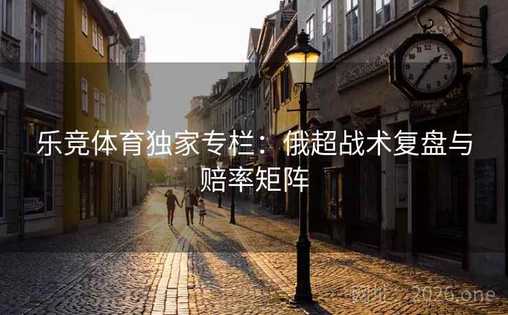 乐竞体育独家专栏：俄超战术复盘与赔率矩阵